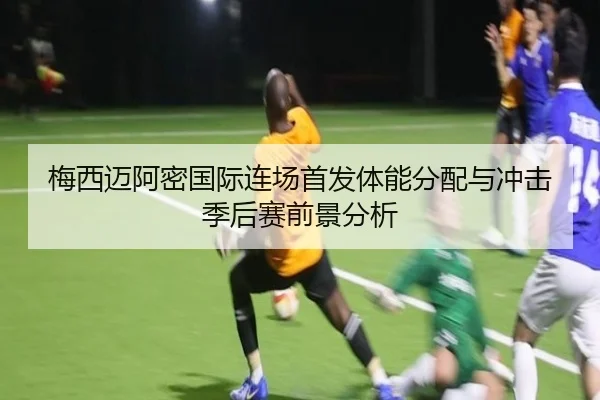 梅西迈阿密国际连场首发体能分配与冲击季后赛前景分析